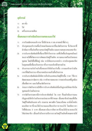 สำนักจัดการกากของเสียและสารอันตราย
 กรมควบคุมมลพิษ กระทรวงทรัพยากรธรรมชาติและสิ่งแวดล้อม
80
	 อุปกรณ์
	 1)	 ตราชั่ง
	 2)	 ไข่
	 3)	 เครื่องกระจายเสียง
	 ขั้นตอนการดำเนินกิจกรรมขยะแลกไข่
	 1)	 การรับสมัครคณะทำงาน ซึ่งมีจำนวน 4 คน ตามหน้าที่ต่างๆ
	 2)	 ประชุมคณะทำงานเพื่อกำหนดวันและเวลาที่จะจัดกิจกรรม ซึ่งวันเวลาที่

	 ดำเนินการขึ้นกับปริมาณของวัสดุรีไซเคิล และความสะดวกของสมาชิก
	 3)	 การประชาสัมพันธ์เพื่อชี้แจงวิธีทำกิจกรรม ผลที่เกิดขึ้นกับชุมชนในแง่

	 ของรายได้ที่เกิดจากการคัดแยกวัสดุรีไซเคิล ความสะอาดเรียบร้อยของ

	 ชุมชน โดยใช้สื่อที่มีอยู่ เช่น การให้หอกระจายข่าว การประชุมสมาชิก

	 ในชุมชนเพื่อชี้แจงกิจกรรม หรือการแจกใบปลิวตามบ้าน
	 4)	 ประสานงานกับร้านรับซื้อของเก่าให้เข้ามารับซื้อ อาจจะเข้ามาร่วมใน

	 เวลาที่จัดกิจกรรม หรือภายหลังจากเสร็จสิ้นกิจกรรม
	 5)	 การประชาสัมพันธ์แจ้งให้ทราบถึงประเภทของวัสดุที่รับซื้อ ราคา วิธีการ

	 คัดแยกและการจัดการ เช่น การทำความสะอาด การแยกประเภทที่ถูกต้อง

	 เพื่อเพิ่มราคา และวันที่จะจัดกิจกรรม
	 6)	 ก่อนการจัดกิจกรรมให้มีการประชาสัมพันธ์เพื่อเชิญชวนให้สมาชิกใน

	 ชุมชนเข้าร่วมกิจกรรม
	 7)	 การจัดกิจกรรมควรมีการประชาสัมพันธ์ วัน เวลา ที่จะดำเนินการและ

	 เชิญชวนให้เข้าร่วมกิจกรรมก่อนเวลาที่กำหนด เมื่อสมาชิกนำขยะที่เป็น

	 วัสดุรีไซเคิลประเภท แก้ว กระดาษ พลาสติก โลหะ/อโลหะ มาชั่งน้ำหนัก

	 และคิดราคาซึ่งจะได้จำนวนและเทียบกับราคาของไข่ โดยคิดราคา

	 ไข่ที่ฟองละ 2 บาท เพื่อสะดวกในการคิดราคาซึ่งจะได้จำนวนของไข่

	 ให้แก่สมาชิก เมื่อเสร็จกิจกรรมจึงรวบรวมวัสดุรีไซเคิลทั้งหมดขายให้

 