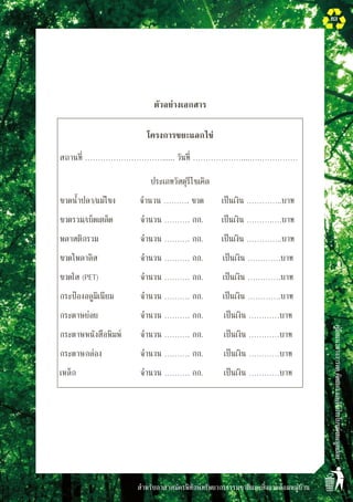 สำหรับอาสาสมัครพิทักษ์ทรัพยากรธรรมชาติและสิ่งแวดล้อมหมู่บ้าน
คู่มือแนวทางการลดคัดแยกและใช้ประโยชน์ขยะมูลฝอย
83
ตัวอย่างเอกสาร
โครงการขยะแลกไข่
สถานที่ …………………………...... วันที่ ………….……....….……………
ประเภทวัสดุรีไซเคิล
ขวดน้ำปลา/แม่โขง
 จำนวน ………. ขวด
 เป็นเงิน …………..บาท
ขวดรวม/เบ็ดเตล็ด
 จำนวน ………. กก.
 เป็นเงิน ……….….บาท
พลาสติกรวม
 จำนวน ………. กก.
 เป็นเงิน …………..บาท
ขวดโพลาลิส
 จำนวน ………. กก.
 เป็นเงิน ………….บาท
ขวดใส (PET)
 จำนวน ………. กก.
 เป็นเงิน ………….บาท
กระป๋องอลูมิเนียม
 จำนวน ………. กก.
 เป็นเงิน ………….บาท
กระดาษย่อย
 จำนวน ………. กก.
 เป็นเงิน …………บาท
กระดาษหนังสือพิมพ์
 จำนวน ………. กก.
 เป็นเงิน …………บาท
กระดาษกล่อง
 จำนวน ………. กก.
 เป็นเงิน …………บาท
เหล็ก
 จำนวน ………. กก.
 เป็นเงิน …………บาท

 