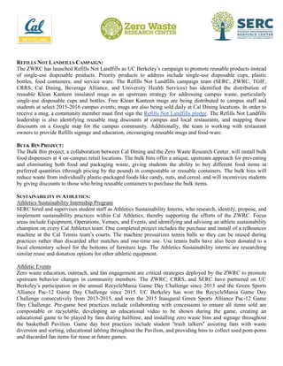REFILLS NOT LANDFILLS CAMPAIGN:
The ZWRC has launched Refills Not Landfills as UC Berkeley’s campaign to promote reusable products instead
of single-use disposable products. Priority products to address include single-use disposable cups, plastic
bottles, food containers, and service ware. The Refills Not Landfills campaign team (SERC, ZWRC, TGIF,
CRRS, Cal Dining, Beverage Alliance, and University Health Services) has identified the distribution of
reusable Klean Kanteen insulated mugs as an upstream strategy for addressing campus waste, particularly
single-use disposable cups and bottles. Free Klean Kanteen mugs are being distributed to campus staff and
students at select 2015-2016 campus events; mugs are also being sold daily at Cal Dining locations. In order to
receive a mug, a community member must first sign the Refills Not Landfills pledge. The Refills Not Landfills
leadership is also identifying reusable mug discounts at campus and local restaurants, and mapping these
discounts on a Google map for the campus community. Additionally, the team is working with restaurant
owners to provide Refills signage and education, encouraging reusable mugs and food-ware.
BULK BIN PROJECT:
The Bulk Bin project, a collaboration between Cal Dining and the Zero Waste Research Center, will install bulk
food dispensers at 4 on-campus retail locations. The bulk bins offer a unique, upstream approach for preventing
and eliminating both food and packaging waste, giving students the ability to buy different food items in
preferred quantities (through pricing by the pound) in compostable or reusable containers. The bulk bins will
reduce waste from individually plastic-packaged foods like candy, nuts, and cereal, and will incentivize students
by giving discounts to those who bring reusable containers to purchase the bulk items.
SUSTAINABILITY IN ATHLETICS:
Athletics Sustainability Internship Program
SERC hired and supervises student staff as Athletics Sustainability Interns, who research, identify, propose, and
implement sustainability practices within Cal Athletics, thereby supporting the efforts of the ZWRC. Focus
areas include Equipment, Operations, Venues, and Events, and identifying and advising an athlete sustainability
champion on every Cal Athletics team. One completed project includes the purchase and install of a reBounces
machine at the Cal Tennis team’s courts. The machine pressurizes tennis balls so they can be reused during
practices rather than discarded after matches and one-time use. Use tennis balls have also been donated to a
local elementary school for the bottoms of furniture legs. The Athletics Sustainability interns are researching
similar reuse and donation options for other athletic equipment.
Athletic Events
Zero waste education, outreach, and fan engagement are critical strategies deployed by the ZWRC to promote
upstream behavior changes in community members. The ZWRC, CRRS, and SERC have partnered on UC
Berkeley’s participation in the annual RecycleMania Game Day Challenge since 2013 and the Green Sports
Alliance Pac-12 Game Day Challenge since 2015. UC Berkeley has won the RecycleMania Game Day
Challenge consecutively from 2013-2015, and won the 2015 Inaugural Green Sports Alliance Pac-12 Game
Day Challenge. Pre-game best practices include collaborating with concessions to ensure all items sold are
compostable or recyclable, developing an educational video to be shown during the game, creating an
educational game to be played by fans during halftime, and installing zero waste bins and signage throughout
the basketball Pavilion. Game day best practices include student “trash talkers” assisting fans with waste
diversion and sorting, educational tabling throughout the Pavilion, and providing bins to collect used pom-poms
and discarded fan items for reuse at future games.
 