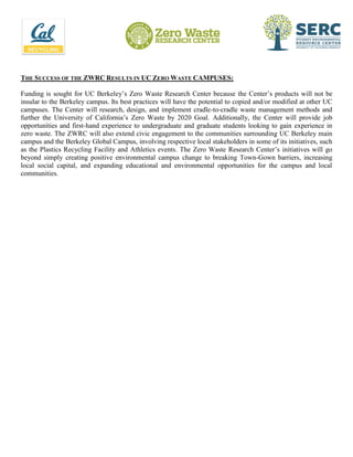 THE SUCCESS OF THE ZWRC RESULTS IN UC ZERO WASTE CAMPUSES:
Funding is sought for UC Berkeley’s Zero Waste Research Center because the Center’s products will not be
insular to the Berkeley campus. Its best practices will have the potential to copied and/or modified at other UC
campuses. The Center will research, design, and implement cradle-to-cradle waste management methods and
further the University of California’s Zero Waste by 2020 Goal. Additionally, the Center will provide job
opportunities and first-hand experience to undergraduate and graduate students looking to gain experience in
zero waste. The ZWRC will also extend civic engagement to the communities surrounding UC Berkeley main
campus and the Berkeley Global Campus, involving respective local stakeholders in some of its initiatives, such
as the Plastics Recycling Facility and Athletics events. The Zero Waste Research Center’s initiatives will go
beyond simply creating positive environmental campus change to breaking Town-Gown barriers, increasing
local social capital, and expanding educational and environmental opportunities for the campus and local
communities.
 