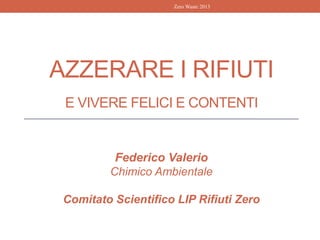 AZZERARE I RIFIUTI
E VIVERE FELICI E CONTENTI
Federico Valerio
Chimico Ambientale
Comitato Scientifico LIP Rifiuti Zero
Zero Waste 2013
 