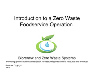 Biorenew Copyright
2013
Introduction to a Zero Waste
Foodservice Operation
Biorenew and Zero Waste Systems
Providing green solutions and support ,whilst turning waste into a resource and revenue!
 