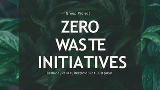 ZERO
WASTE
INITIATIVES
Group Project
Reduce, Reus e, Recycle, Rot , D is pos e
 