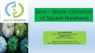 Zero – Waste Utilization
of Squash (kalabasa)
LUZ R. MARCELINO
Chief, Science Research Specialist
ARLENE DE ASIS
Head, Food Laboratory
Department of Agriculture, RFO 5
Bicol Integrated Agricultural Research Center
 
