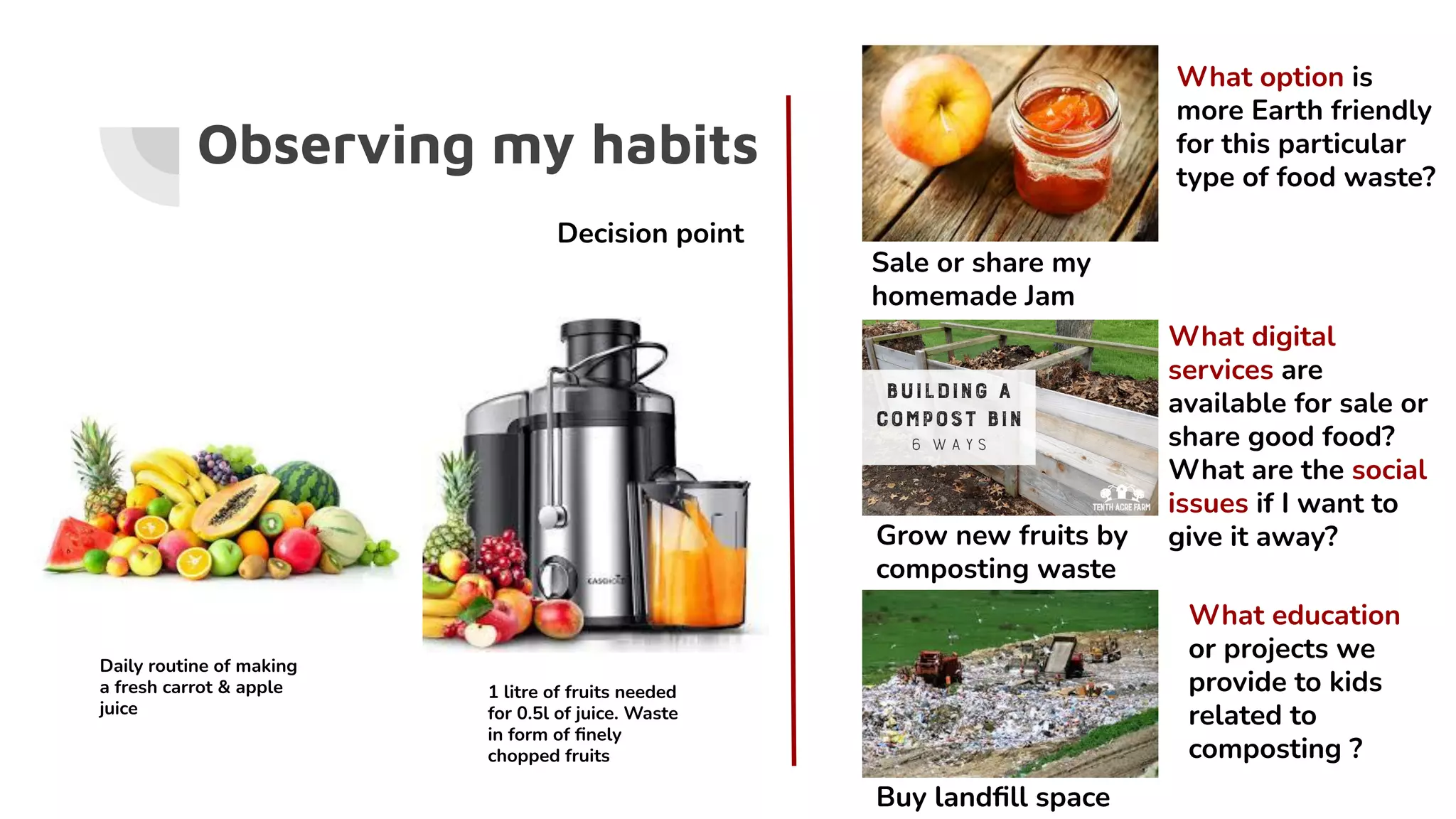 Observing my habits
Buy landﬁll space
Grow new fruits by
composting waste
Sale or share my
homemade Jam
What option is
more Earth friendly
for this particular
type of food waste?
Daily routine of making
a fresh carrot & apple
juice
Decision point
1 litre of fruits needed
for 0.5l of juice. Waste
in form of ﬁnely
chopped fruits
What digital
services are
available for sale or
share good food?
What are the social
issues if I want to
give it away?
What education
or projects we
provide to kids
related to
composting ?
 