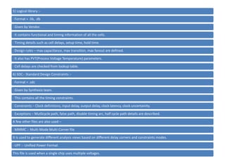 5) Logical library :-
· Format = .lib, .db
· Given by Vendor.
· It contains functional and timing information of all the cells.
· Timing details such as cell delays, setup time, hold time.
· Design rules – max capacitance, max transition, max fanout are defined.
· It also has PVT(Process Voltage Temperature) parameters.
· Cell delays are checked from lookup table.
6) SDC:- Standard Design Constraints :-
· Format = .sdc
· Given by Synthesis team.
· This contains all the timing constraints.
· Constraints – Clock definitions, input delay, output delay, clock latency, clock uncertainity.
· Exceptions – Mutlicycle path, false path, disable timing arc, half cycle path details are described.
A few other files are also used –
· MMMC :- Multi-Mode Multi-Corner file
It is used to generate different analysis views based on different delay corners and constraints modes.
· UPF :- Unified Power Format
This file is used when a single chip uses multiple voltages.
 