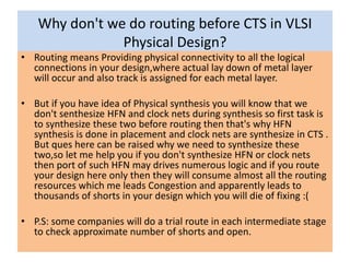Why don't we do routing before CTS in VLSI
Physical Design?
• Routing means Providing physical connectivity to all the logical
connections in your design,where actual lay down of metal layer
will occur and also track is assigned for each metal layer.
• But if you have idea of Physical synthesis you will know that we
don't senthesize HFN and clock nets during synthesis so first task is
to synthesize these two before routing then that's why HFN
synthesis is done in placement and clock nets are synthesize in CTS .
But ques here can be raised why we need to synthesize these
two,so let me help you if you don't synthesize HFN or clock nets
then port of such HFN may drives numerous logic and if you route
your design here only then they will consume almost all the routing
resources which me leads Congestion and apparently leads to
thousands of shorts in your design which you will die of fixing :(
• P.S: some companies will do a trial route in each intermediate stage
to check approximate number of shorts and open.
 