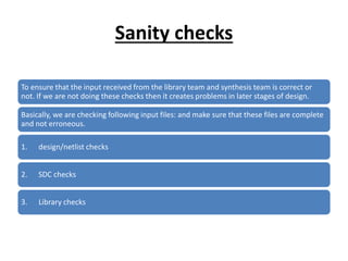 Sanity checks
To ensure that the input received from the library team and synthesis team is correct or
not. If we are not doing these checks then it creates problems in later stages of design.
Basically, we are checking following input files: and make sure that these files are complete
and not erroneous.
1. design/netlist checks
2. SDC checks
3. Library checks
 