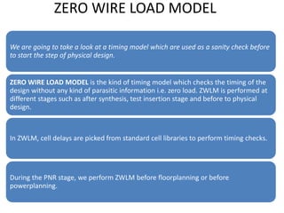 ZERO WIRE LOAD MODEL
We are going to take a look at a timing model which are used as a sanity check before
to start the step of physical design.
ZERO WIRE LOAD MODEL is the kind of timing model which checks the timing of the
design without any kind of parasitic information i.e. zero load. ZWLM is performed at
different stages such as after synthesis, test insertion stage and before to physical
design.
In ZWLM, cell delays are picked from standard cell libraries to perform timing checks.
During the PNR stage, we perform ZWLM before floorplanning or before
powerplanning.
 