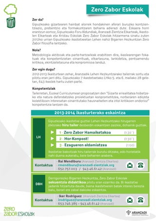 Zero Zabor Eskolak
Zer da?
Gipuzkoako gizartearen hainbat alorrek hondakinen aferari buruzko kontzientziazio, prebentzio eta formakuntzaren beharra adierazi dute. Eskaera horri
erantzun asmoz, Gipuzkoako Foru Aldundiak, Aranzadi Zientzia Elkarteak, Ikastolen Elkarteak eta Kristau Eskolak Zero Zabor Eskolak hitzarmena sinatu zuten
2012ko urrian Gipuzkoako ikastetxeetan Lehen nahiz Bigarren Hezkuntzan Zero
Zabor ﬁlosoﬁa lantzeko.
Nola?
Metodologia aktiboak eta parte-hartzaileak erabiltzen dira, ikaslearengan fokatuak eta konpetentzietan oinarrituak, elkartasuna, lankidetza, pentsamendu
kritikoa, ekintzailetasuna eta konpromisoa landuz.
Zer egin dugu?
2012-2013 Ikasturtean zehar, Aranzadik Lehen Hezkuntzarako tailerrak sortu eta
pilotu eran jarri ditu. Gipuzkoako 7 ikastetxetako LHko 5. eta 6. mailako 28 geletan, 643 ikaslek hartu zuten parte.
Konpetentziak
Tailerretan, Euskal Curriculumean proposatzen den “Gizarte errealitatea hobetzeko eta natura defendatzeko proiektuetan konprometitzea, norberaren edo/eta
kolektiboen interesetan oinarritutako hausnarketen eta iritzi kritikoen ondorioz”
konpetentzia lantzen da.

2013-2014 ikasturterako eskaintza
Gipuzkoako ikastetxe guztiei Lehen Hezkuntzako hirugarren
ziklorako hiru tailer desberdin eskaintzen zaizkie, dohainik guztiak.

1 · Zero Zabor Hamaiketakoa
2 · Hor-Konpost!

LH

(1:30´)
(1:30´)

3 · Ezagueren aldamiatzea

(1:00)

Ikastetxe bakoitzak hiru tailerrak burutu ditzake, edo horietatik
nahi duena aukeratu, bere beharren arabera.

Kontaktua

DBH

· Rai Mendiburu (Aranzadi Zientzia Elkartea)
· rmendiburu@aranzadi-zientziak.org
· 652.757.003 / 943.46.61.42 (Aranzadi)

Derrigorrezko Bigarren Hezkuntza, Zero Zabor Eskolak
sekuentzia didaktikoa pilotu eran ezarriko da. Bi ikastetxe
jadanik hitzartuta daude, baina ikastetxeren batek interes berezia
balu, berari ere zabal dakioke eskaintza.

Kontaktua

· Iker Rodriguez (Aranzadi Zientzia Elkartea)
· irodriguez@aranzadi-zientziak.org
· 653.746.385 – 943.46.61.42 (Aranzadi)

 