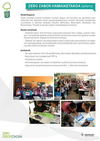 ZERO ZABOR HAMAIKETAKOA tailerra
Deskribapena
Tailer honetan zenbat hondakin sortzen dugun eta horiekin zer gertatzen den
aztertzen da. Ikasleek euren egunerokotasunean sortzen dituzten hondakinak
murrizteko 4 teknika landuko dituzte: Beheratu, Berrerabili, Birziklatu eta
Birpentsatu. Posible al da Zero Zabor hamaiketakoa lortzea?
Ikaste emaitzak
· Ikasleek beren bizi-eremuko ingurumen-arazoen berri izatea, sortzen ditugun hondakinak gizarte arazoak direla ulertzea eta arazo hori guztion artean
konpondu behar dugula kontzientzia hartzea.
· Taldean lan eginez eta klase-kideei haien ondorioak komunikatuz hondakinen gutxiagotzeak, berrerabiltzeak eta birziklatzeak duen garrantziaz, jabetzea eta soluzio propioak sortzea.
Jarduerak
· Zer egin dezaket nik? 4 B-ak (Beheratu, Berrerabili, Birziklatu eta Birpentsatu).
· Nora doaz nire hondakinak? PPT-a.
· Hondakinen jolasa.
· Hamaiketakoan sortutako hondakinen auditoria (analisi kritikoa).
· Ingurumen konpromisoaren sinadura eta Boc ´n Roll-aren banaketa.

 