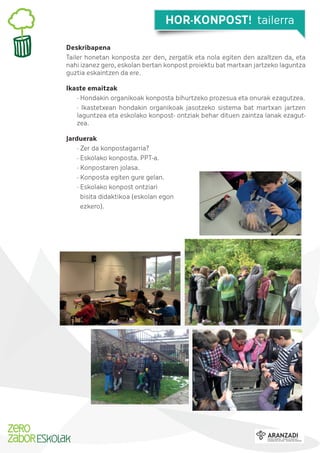 HOR-KONPOST! tailerra
Deskribapena
Tailer honetan konposta zer den, zergatik eta nola egiten den azaltzen da, eta
nahi izanez gero, eskolan bertan konpost proiektu bat martxan jartzeko laguntza
guztia eskaintzen da ere.
Ikaste emaitzak
· Hondakin organikoak konposta bihurtzeko prozesua eta onurak ezagutzea.
· Ikastetxean hondakin organikoak jasotzeko sistema bat martxan jartzen
laguntzea eta eskolako konpost- ontziak behar dituen zaintza lanak ezagutzea.
Jarduerak
· Zer da konpostagarria?
· Eskolako konposta. PPT-a.
· Konpostaren jolasa.
· Konposta egiten gure gelan.
· Eskolako konpost ontziari
bisita didaktikoa (eskolan egon
ezkero).

 