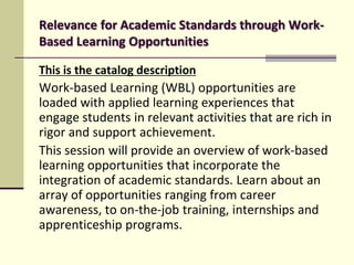 Relevance for Academic Standards through WorkBased Learning Opportunities
This is the catalog description

Work-based Learning (WBL) opportunities are
loaded with applied learning experiences that
engage students in relevant activities that are rich in
rigor and support achievement.
This session will provide an overview of work-based
learning opportunities that incorporate the
integration of academic standards. Learn about an
array of opportunities ranging from career
awareness, to on-the-job training, internships and
apprenticeship programs.

 