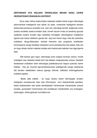ZERTARAKO ETA NOLAKO TEKNOLOGIA BEHAR DUGU LEHEN
HEZKUNTZAKO IRAKASLEA IZATEKO?
Gure ustez, lehen hezkuntzako irakaslea izateko behar dugun teknologia
edonorentzat erabilgarria izan behar du baita, umeentzat baliagarria beraien
ikaskuntza-prozesua errazteko ere .Izan ere, teknologi berriek azalpenak modu
anitzez emateko aukera ematen dute, horrek haurrei modu ez berdinez gauzak
azaltzeko aukera ematen digu irakasleei horregatik, teknologiaren erabilpena
egokia izan behar delakoan gaude eta argi izan behar dugu nola eta zertarako
erabiltzen ditugu.Batzuetan zenbait tresneria edo programa erabiltzeko
komenigarria izango litzateke irakasleok aurre-prestakuntza bat izatea; hala ere
ez dugu ahaztu behar material sinplea edo tradizionala askotan oso lagungarria
dela.
Aldi berean gaur egun, teknologia duen eragina kontuan izanez, horiek
erabilgarri izan daitezke ikasle berri bat taldean integratzerako orduan. Bestetik
ikastetxean erabiltzen diren teknologia praktikotasunari begira aukeratu behar
lirateke . Hau da, haurrek egunerokotasunean erabilgarriak izango zaizkienak
eta beraien baliabideen eskura egongo direnak. Adibidez ordenagailuaren
erabilera egokia.
Beste alde batetik , ez dugu ahaztu behar teknologiek ematen
dizkiguten erraztasunak hala nola informazioa iturri desberdinetik jasotzea,
beste ikastetxeekin edo beste identitateekin harremanak mantentzeko aukera
ematea, gurasoekin harremanak edo kontaktuan mantentzeko era errazagoa-
azkarragoa edota gastuak murrizteko ere.
 