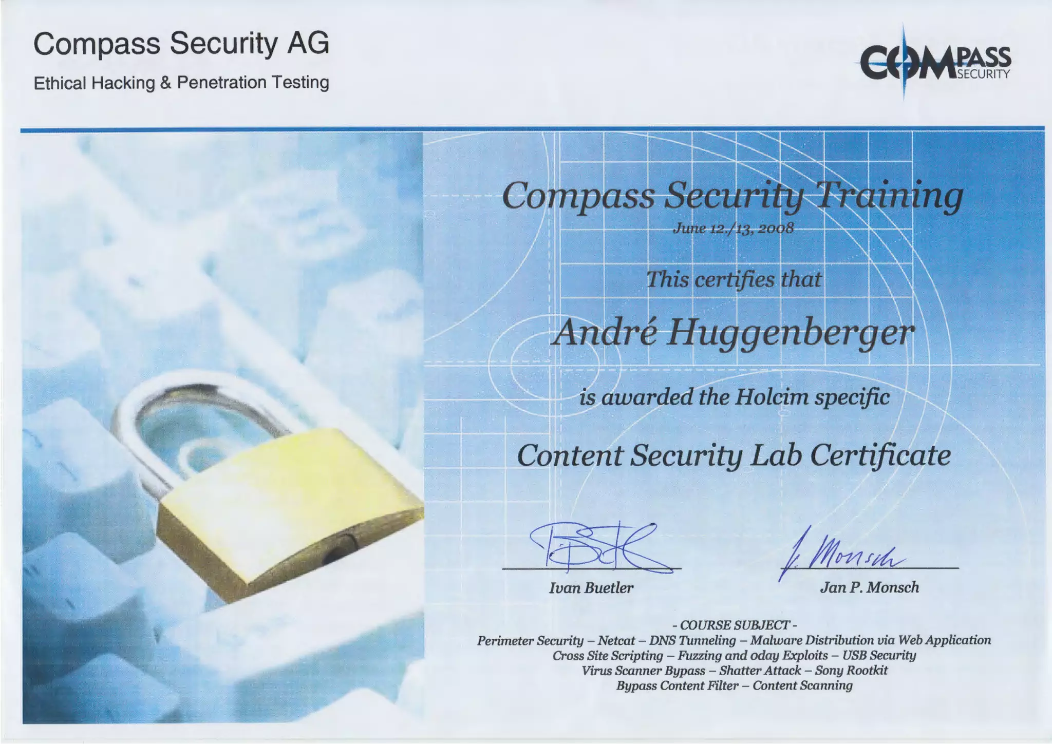 Compass Security AG
Ethical Hacking & Penetration Testing
is awarded the Holcim specific
Content Security Lab Certificate
//l!m/4J ----,- -- - -- - - ~
1
Ivan Buetler Jan P. Monsch
-COURSE SUBJECT-
Perimeter Security - Netcat- DNS Tunneling - Malware Distribution via Web Application
Cross Site Scripting - Fuzzing and oday Exploits - USB Security
Virus Scanner Bypass - Shatter Attack - Sony Rootkit
Bypass Content Filter - Content Scanning
 