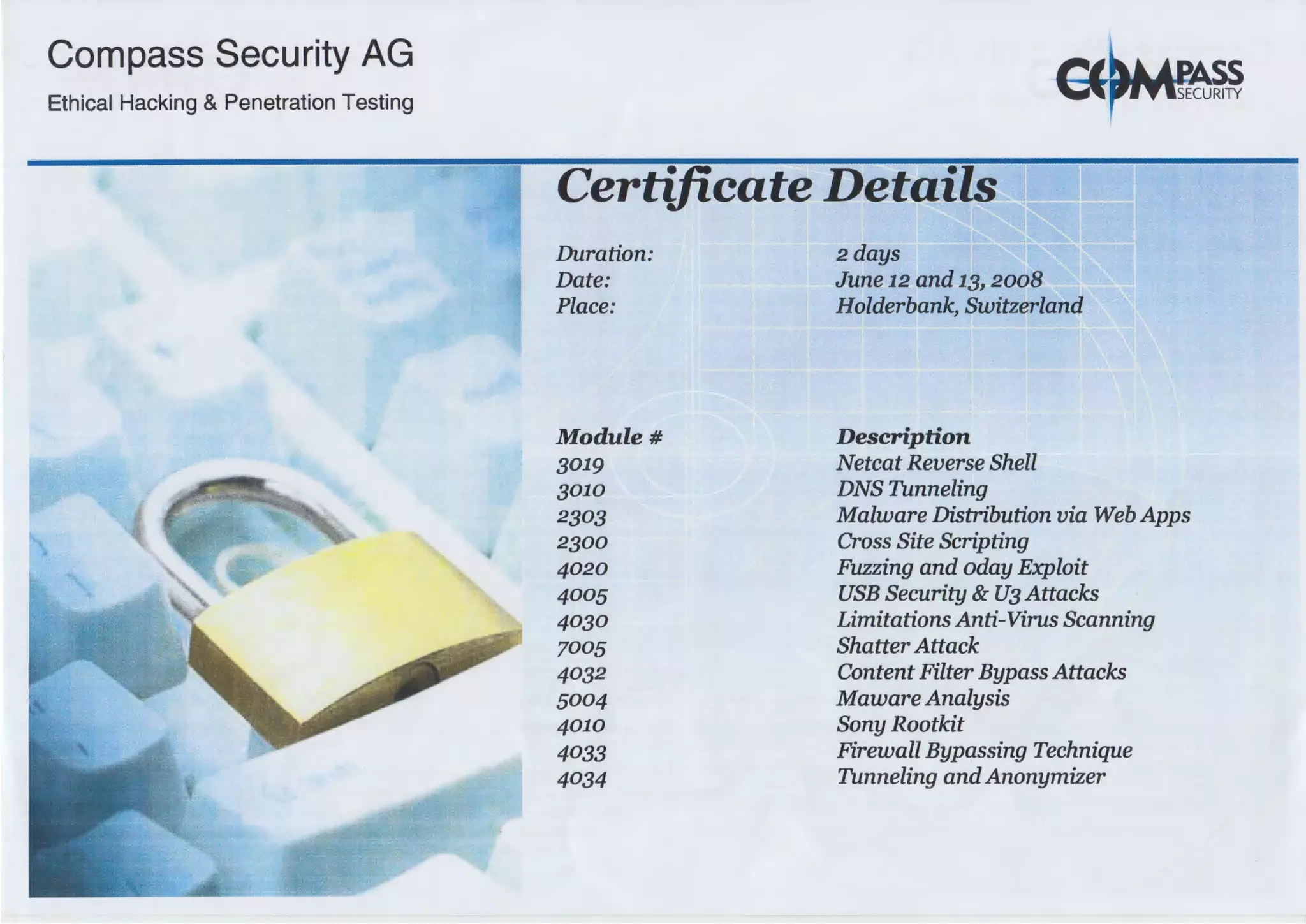 Compass Security AG
Ethical Hacking & Penetration Testing
Certificate Details
Duration:
Date:
Place:
Module#
3019
3010
2303
2300
4020
4005
4030
7005
4032
5004
4010
4033
4034
2days
June 12 and 13, 2008
Holderbank, Switzerland
Description
Netcat Reverse Shell
DNS Tunneling
Malware Distribution via Web Apps
Cross Site Scripting
Fuzzing and oday Exploit
USB Security & U3 Attacks
Limitations Anti-Virus Scanning
Shatter Attack
Content Filter Bypass Attacks
Maware Analysis
Sony Rootkit
Firewall Bypassing Technique
Tunneling andAnonymizer
 