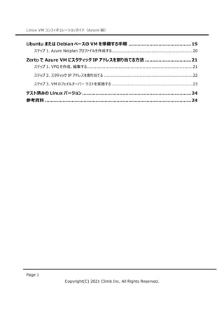 Linux VM コンフィギュレーションガイド（Azure 編）
Page 3
Copyright(C) 2021 Climb Inc. All Rights Reserved.
Ubuntu または Debian ベースの VM を準備する手順 ..........................................19
ステップ 1. Azure Netplan プロファイルを作成する.............................................................20
Zerto で Azure VM にスタティック IP アドレスを割り当てる方法 ...............................21
ステップ 1. VPG を作成、編集する................................................................................21
ステップ 2. スタティック IP アドレスを割り当てる ...................................................................22
ステップ 3. VM のフェイルオーバー テストを実施する .............................................................23
テスト済みの Linux バージョン .........................................................................24
参考資料 ..................................................................................................24
 