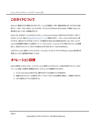 Linux VM コンフィギュレーションガイド（Azure 編）
Page 4
Copyright(C) 2021 Climb Inc. All Rights Reserved.
このガイドについて
Zerto は、複数のクラウド環境にまたがるマイグレーションと災害復旧（DR）機能を実現します。そのプロセスは仮
想マシン（VM）に対してほぼシームレスに行われ、オンプレミスの VMware または Hyper-V 環境と Azure との
間の移行において VM への影響はゼロです。
Zerto では、あらゆるバージョンまたはディストリビューションの Linux を Azure に移行することができます（サポート
されるバージョンの一覧は Microsoft のドキュメンテーションで確認できます）。ただし、Linux VM を Azure に移
行できても、適正なドライバが不足してネットワークの接続が不完全になる可能性はあります。また、旧バージョンの
Linux を本番環境で使用している場合は、サーバーのコンフィギュレーションによってサイト間のプラットフォームを再構
成して、特定のプラットフォーム プロファイルを設定しなければならないケースも少なくありません。
このガイドは、Linux 仮想マシンのコンフィギュレーションにより、オンプレミス サイトの VMware と Azure 間の移行を
実現したいシステム管理者を対象としています。
オペレーション目標
Zerto を使用した DR とマイグレーションでは、Linux 仮想マシンのプラットフォームがあらゆる再プラットフォーム化オ
ペレーションを通じて効果的に再構成されます。そこでは、以下の課題がクリアされます。
1. オンプレミスと Azure の双方で正しく動作するすべての必要なドライバを追加する
2. 基盤となるプラットフォームの異なる VM ハードウェア プロファイルを自動的に検知して、自動的に対応する
3. VM に適切な IP アドレスを割り当てる
 