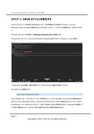 Linux VM コンフィギュレーションガイド（Azure 編）
Page 6
Copyright(C) 2021 Climb Inc. All Rights Reserved.
ステップ 1. GRUB オプションを修正する
これはシリアルコンソールを有効にするためのステップで、何か問題が生じた場合のトラブルシューティングに
Microsoft Serial Console が使用できるようになります。したがって、このステップは省略せずに、必ず行ってくださ
い。
VI または nano エディタを使用して/boot/grub/grub.conf を編集します。
デフォルトのカーネル ブート オプションから“kernel”ではじまる行を見つけます（下記スクリーンショット参照）。
デフォルトのカーネルは通常、最初の項目です。そこから、kernel 定義の行を探してください。
以下のオプションを削除します。
rhgb quiet crashkernel=auto
これは、GRUB に対し、グラフィカル ブートローダの使用とコンソールへの Verbose Kernel 出力の使用を指定す
るオプションです。Microsoft によれば、このオプションはパブリッククラウド VM には使用されないことになっています。
CrashKernel（カーネルのクラッシュダンプ）には約 128MB の RAM が使用されるので、Microsoft は削除しな
くても特に問題はないとしていますが、RAM を節約するためには削除が推奨されます。
 