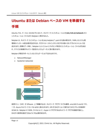 Linux VM コンフィギュレーションガイド（Azure 編）
Page 19
Copyright(C) 2021 Climb Inc. All Rights Reserved.
Ubuntu または Debian ベースの VM を準備する
手順
Ubuntu では、バージョン 18.04LTS において、ネットワーク コンフィギュレーションが/etc/init.d/network のコ
ンフィギュレーション ファイルから Netplan に移されました。
Netplan は、ネットワーク コンフィギュレーションを/etc/netplan/*.yaml から読み取ります。YAML はシステム管
理者かインストール担当者が記述するか、クラウドイメージのインスタンス化やその他の OS デプロイメントによって記
述されます。初期のブート時に、Netplan によって/run にバックエンド特定のコンフィギュレーション ファイルが生成さ
れ、デバイスの制御がネットワーク設定のシステムデーモンに受け渡されます。
Netplan が現在サポートしているシステムデーモンは下記のとおりです。
 NetworkManager
 Systemd-networkd
仮想マシン（VM）が VMware 上で稼働するとき、ネットワーク アダプタ タイプは通常、ens160 か ens32 です。
一方、Azure ネットワーク カードは eth0 と表示されます。VM が DHCP によって割り当てられたアドレスを取得す
るためには、Netplan の YAML ファイルによって、Hyper-V アダプタであるネットワーク アダプタを識別可能にし、
DHCP の使用を指定できるようにする必要があります。
 