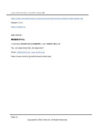 Linux VM コンフィギュレーションガイド（Azure 編）
Page 25
Copyright(C) 2021 Climb Inc. All Rights Reserved.
https://docs.microsoft.com/en-us/azure/virtual-machines/linux/redhat-create-upload-vhd
Netplan について
https://netplan.io
お問い合わせ先：
株式会社クライム
〒103-0014 東京都中央区日本橋蛎殻町 1-36-7 蛎殻町千葉ビル 4F
TEL: 03-3660-9336 FAX: 03-3660-9337
Email: soft@climb.co.jp www.climb.co.jp
https://www.climb.co.jp/soft/contact/contact.php
 