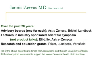 Iannis Zervas MD How clean is he?
Over the past 20 years:
Advisory boards (one for each): Astra Zeneca, Bristol, Lundbeck
Lectures in industry sponsored scientific symposia
(not product talks): Eli-Lilly, Astra- Zeneca
Research and education grants: Pfizer, Lundbeck, Verisfield
(all of the above according to Greek FDA regulations and through university contracts
All funds acquired were used to support the women’s mental health clinic function)
 
