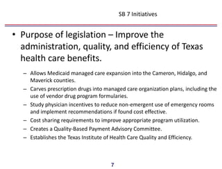 SB 7 Initiatives


• Purpose of legislation – Improve the
  administration, quality, and efficiency of Texas
  health care benefits.
  – Allows Medicaid managed care expansion into the Cameron, Hidalgo, and
    Maverick counties.
  – Carves prescription drugs into managed care organization plans, including the
    use of vendor drug program formularies.
  – Study physician incentives to reduce non-emergent use of emergency rooms
    and implement recommendations if found cost effective.
  – Cost sharing requirements to improve appropriate program utilization.
  – Creates a Quality-Based Payment Advisory Committee.
  – Establishes the Texas Institute of Health Care Quality and Efficiency.



                                     7
 