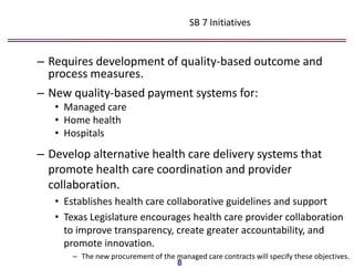 SB 7 Initiatives


– Requires development of quality-based outcome and
  process measures.
– New quality-based payment systems for:
   • Managed care
   • Home health
   • Hospitals
– Develop alternative health care delivery systems that
  promote health care coordination and provider
  collaboration.
   • Establishes health care collaborative guidelines and support
   • Texas Legislature encourages health care provider collaboration
     to improve transparency, create greater accountability, and
     promote innovation.
       – The new procurement of the managed care contracts will specify these objectives.
                                     8
 