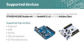 Supported devices
Zerynth currently supports 33 different devices, including for example the
STM32F401RE Nucleo-64, the NodeMCU v2 and the Arduino Zero.
Supported chip vendors
• Espressif
• NXP
• Nordic
• Microchip/Atmel
• ST Microelectronics
 