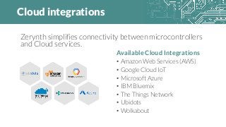 Cloud integrations
Available Cloud Integrations
• Amazon Web Services (AWS)
• Google Cloud IoT
• Microsoft Azure
• IBM Bluemix
• The Things Network
• Ubidots
• Wolkabout
Zerynth simplifies connectivity between microcontrollers
and Cloud services.
 