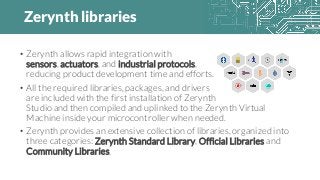 Zerynth libraries
• Zerynth allows rapid integration with
sensors, actuators, and industrial protocols,
reducing product development time and efforts.
• All the required libraries, packages, and drivers
are included with the first installation of Zerynth
Studio and then compiled and uplinked to the Zerynth Virtual
Machine inside your microcontroller when needed.
• Zerynth provides an extensive collection of libraries, organized into
three categories: Zerynth Standard Library, Official Libraries and
Community Libraries.
 