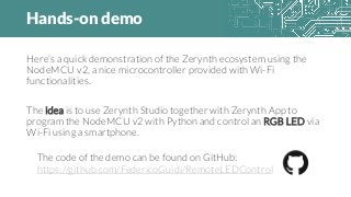 Hands-on demo
Here’s a quick demonstration of the Zerynth ecosystem using the
NodeMCU v2, a nice microcontroller provided with Wi-Fi
functionalities.
The idea is to use Zerynth Studio together with Zerynth App to
program the NodeMCU v2 with Python and control an RGB LED via
Wi-Fi using a smartphone.
The code of the demo can be found on GitHub:
https://github.com/FedericoGuidi/RemoteLEDControl
 