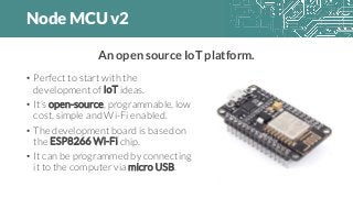 Node MCU v2
• Perfect to start with the
development of IoT ideas.
• It’s open-source, programmable, low
cost, simple and Wi-Fi enabled.
• The development board is based on
the ESP8266 Wi-Fi chip.
• It can be programmed by connecting
it to the computer via micro USB.
An open source IoT platform.
 
