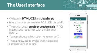 The User Interface
• Written in HTML/CSS and JavaScript.
• It lets the user control the RGB LED via Wi-Fi.
• The script uses remote procedure calls (RPC)
in JavaScript together with the Zerynth
library.
• You can choose which color to turn on/off.
• The rainbow mode cycles the six possible
combinations of colors.
 
