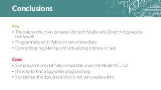 Conclusions
Pro
• The interconnection between Zerynth Studio and Zerynth App works
really well
• Programming with Python is very immediate
• Connecting, registering and virtualizing a device is fast
Cons
• Some boards are not fully compatible, even the NodeMCU v2
• It’s easy to find a bug while programming
• Sometimes the documentation is not very explanatory
 