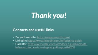 Thank you!
Contacts and useful links
• Zerynth website: https://www.zerynth.com/
• LinkedIn: https://www.linkedin.com/in/federico-guidi/
• Hackster: https://www.hackster.io/federico-guidi/remote-
led-control-via-wi-fi-using-zerynth-app-4b9937
 