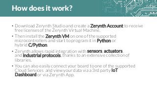 How does it work?
• Download Zerynth Studio and create a Zerynth Account to receive
free licenses of the Zerynth Virtual Machine.
• Then install the Zerynth VM on one of the supported
microcontrollers and start to program it in Python or
hybrid C/Python.
• Zerynth allows rapid integration with sensors, actuators,
and industrial protocols, thanks to an extensive collection of
libraries.
• You can also easily connect your board to one of the supported
Cloud Services and view your data via a 3rd party IoT
Dashboard or via Zerynth App.
 