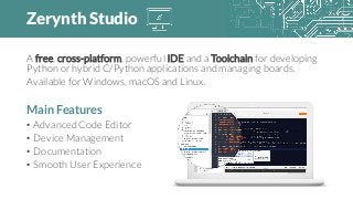 Zerynth Studio
A free, cross-platform, powerful IDE and a Toolchain for developing
Python or hybrid C/Python applications and managing boards.
Available for Windows, macOS and Linux.
Main Features
• Advanced Code Editor
• Device Management
• Documentation
• Smooth User Experience
 