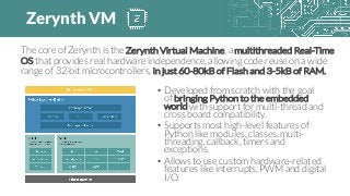 • Developed from scratch with the goal
of bringing Python to the embedded
world with support for multi-thread and
cross board compatibility.
• Supports most high-level features of
Python like modules, classes, multi-
threading, callback, timers and
exceptions.
• Allows to use custom hardware-related
features like interrupts, PWM and digital
I/O.
The core of Zerynth is the Zerynth Virtual Machine, a multithreaded Real-Time
OS that provides real hardware independence, allowing code reuse on a wide
range of 32-bit microcontrollers, in just 60-80kB of Flash and 3-5kB of RAM.
Zerynth VM
 