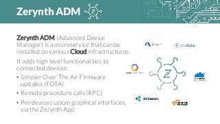 Zerynth ADM
Zerynth ADM (Advanced Device
Manager) is a microservice that can be
installed on various Cloud infrastructures.
It adds high level functionalities to
connected devices:
• Simpler Over The Air Firmware
updates (FOTA)
• Remote procedure calls (RPC)
• Per device custom graphical interfaces,
via the Zerynth App
 
