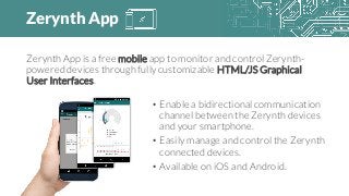 Zerynth App
Zerynth App is a free mobile app to monitor and control Zerynth-
powered devices through fully customizable HTML/JS Graphical
User Interfaces.
• Enable a bidirectional communication
channel between the Zerynth devices
and your smartphone.
• Easily manage and control the Zerynth
connected devices.
• Available on iOS and Android.
 