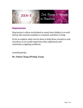 Depression 
Depression is often overlooked as many have hidden it so well. Actual, this mental condition is common and there is help. 
So let us explore what can be done to help those around us and ourselves as we could experience this unpleasant and sometimes crippling condition. 
Contributed by: 
Dr. Felicia Chang (Writing Team) 
Page 1 of 6 
 