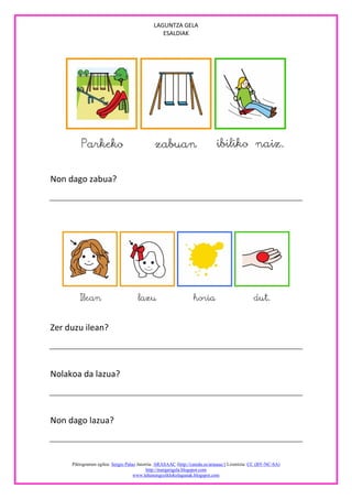 LAGUNTZA GELA
                                                ESALDIAK




Non dago zabua?




Zer duzu ilean?



Nolakoa da lazua?



Non dago lazua?



     Piktogramen egilea: Sergio Palao Jatorria: ARASAAC (http://catedu.es/arasaac/) Lizentzia: CC (BY-NC-SA)
                                           http://margarigela.blogspot.com
                                    www.lehenengoziklokolagunak.blogspot.com
 