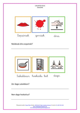 LAGUNTZA GELA
                                                ESALDIAK




Nolakoak dira ezpainak?




Zer dago sukaldean?



Non dago hozkailua?



     Piktogramen egilea: Sergio Palao Jatorria: ARASAAC (http://catedu.es/arasaac/) Lizentzia: CC (BY-NC-SA)
                                           http://margarigela.blogspot.com
                                    www.lehenengoziklokolagunak.blogspot.com
 
