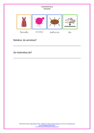LAGUNTZA GELA
                                                ESALDIAK




Nolakoa da soinekoa?



Zer kolorekoa da?




     Piktogramen egilea: Sergio Palao Jatorria: ARASAAC (http://catedu.es/arasaac/) Lizentzia: CC (BY-NC-SA)
                                           http://margarigela.blogspot.com
                                    www.lehenengoziklokolagunak.blogspot.com
 