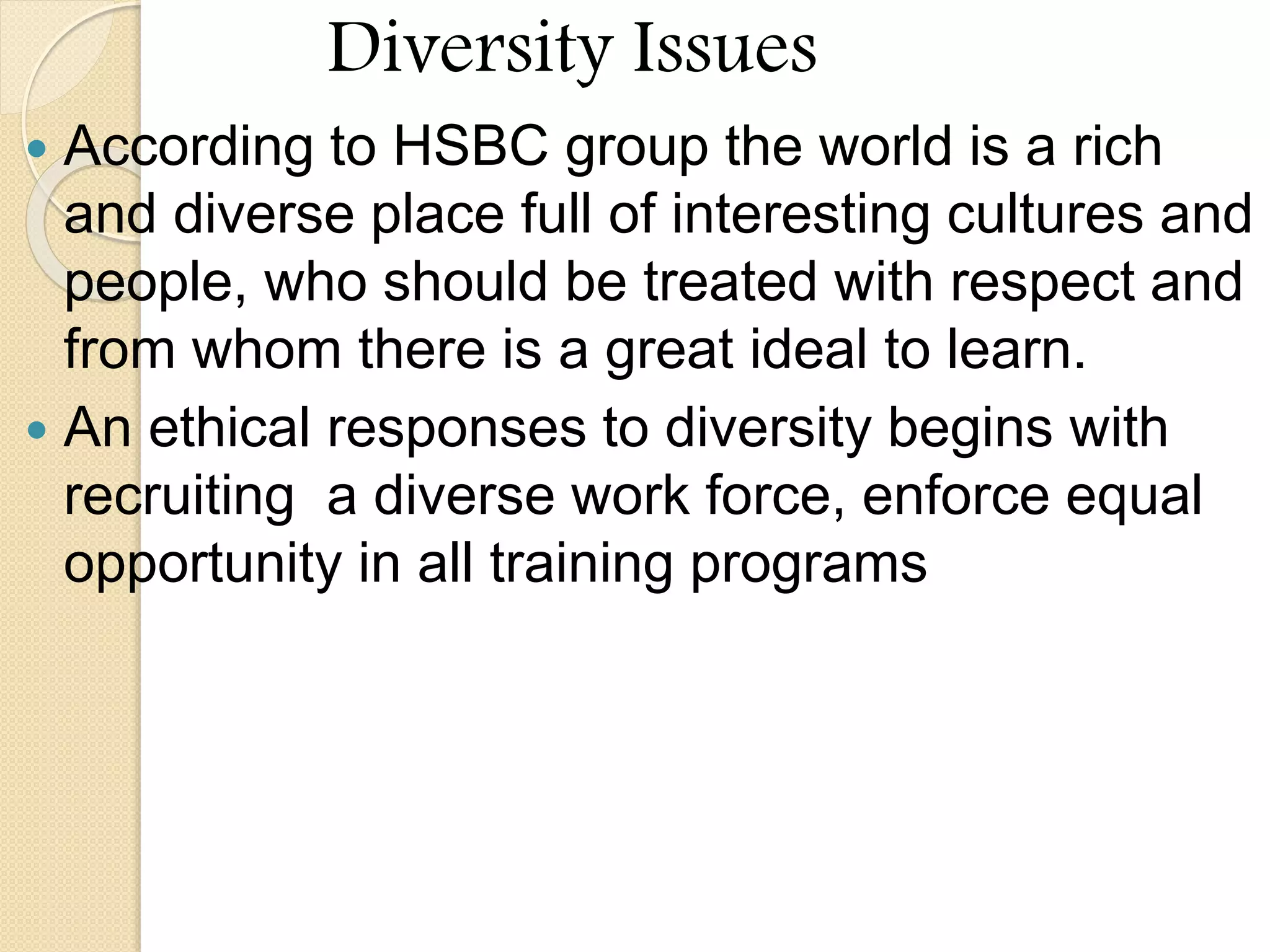 Diversity Issues
 According to HSBC group the world is a rich
and diverse place full of interesting cultures and
people, who should be treated with respect and
from whom there is a great ideal to learn.
 An ethical responses to diversity begins with
recruiting a diverse work force, enforce equal
opportunity in all training programs
 