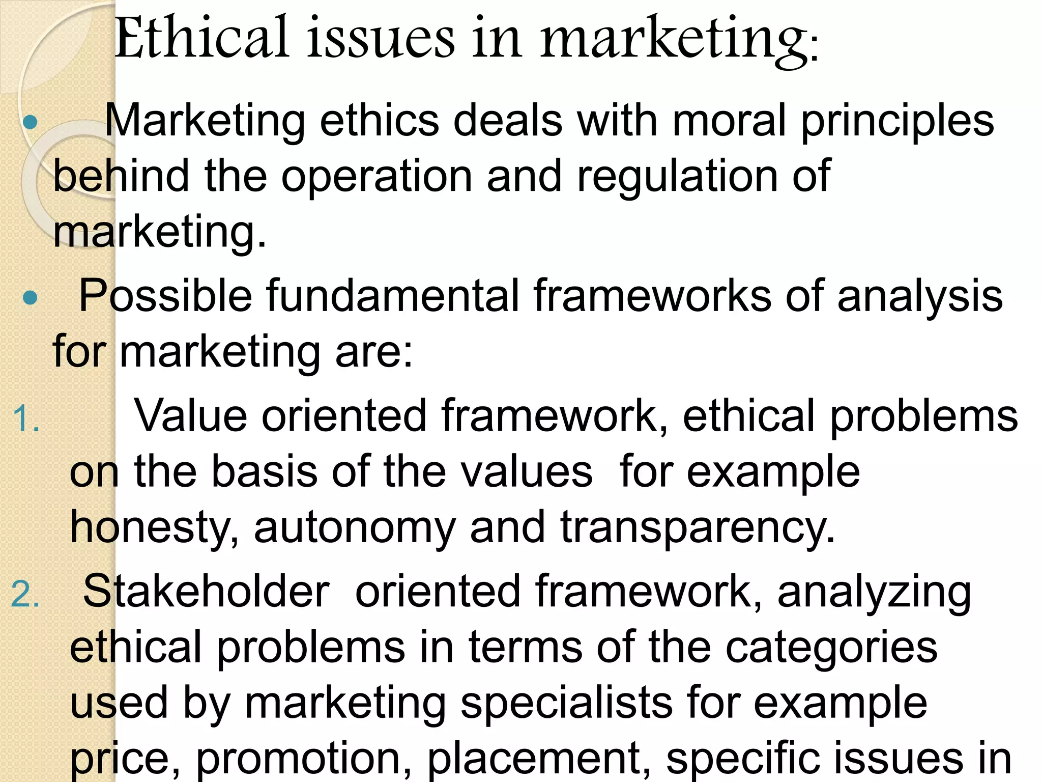 Ethical issues in marketing:
 Marketing ethics deals with moral principles
behind the operation and regulation of
marketing.
 Possible fundamental frameworks of analysis
for marketing are:
1. Value oriented framework, ethical problems
on the basis of the values for example
honesty, autonomy and transparency.
2. Stakeholder oriented framework, analyzing
ethical problems in terms of the categories
used by marketing specialists for example
price, promotion, placement, specific issues in
 