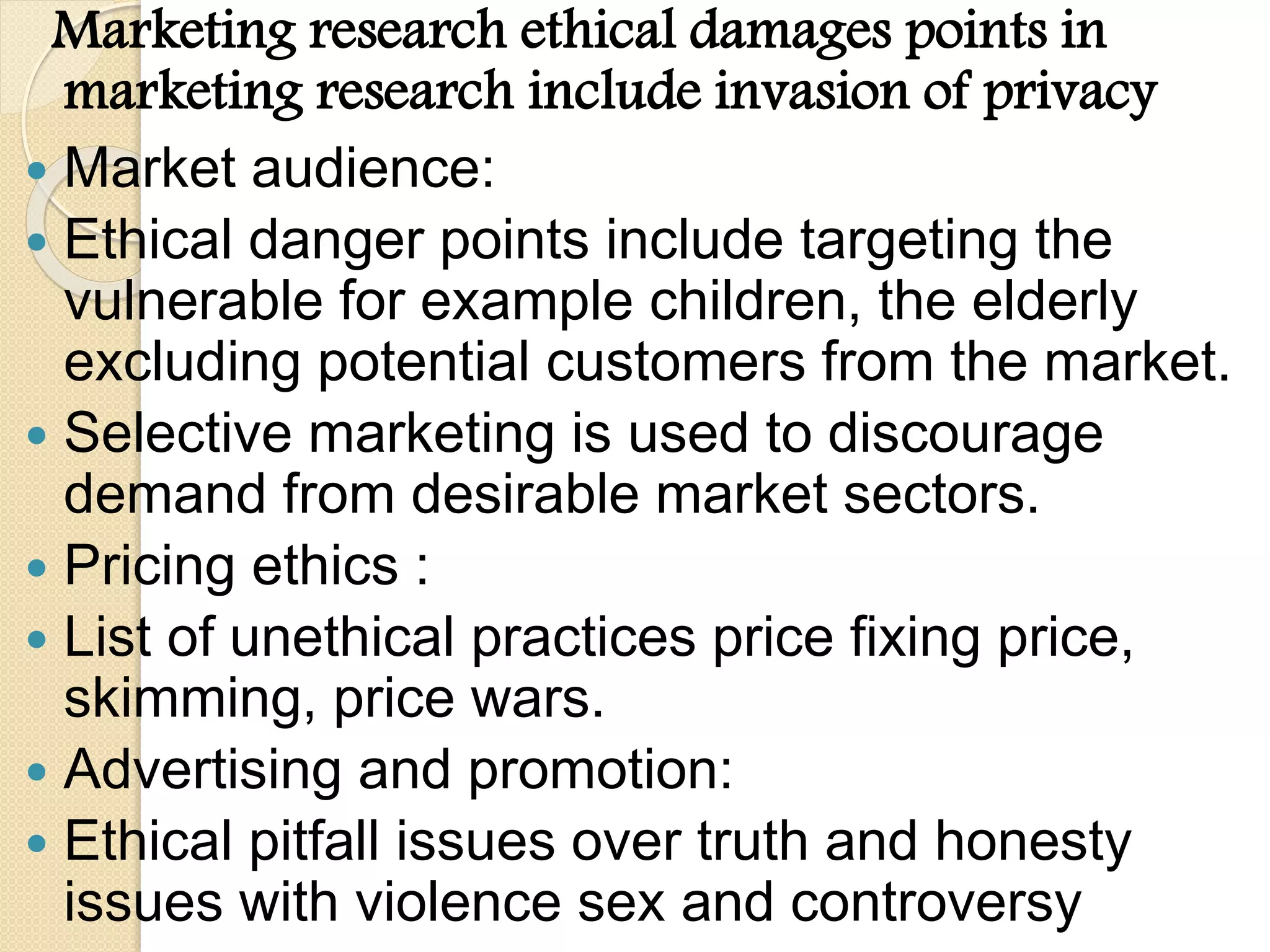 Marketing research ethical damages points in
marketing research include invasion of privacy
 Market audience:
 Ethical danger points include targeting the
vulnerable for example children, the elderly
excluding potential customers from the market.
 Selective marketing is used to discourage
demand from desirable market sectors.
 Pricing ethics :
 List of unethical practices price fixing price,
skimming, price wars.
 Advertising and promotion:
 Ethical pitfall issues over truth and honesty
issues with violence sex and controversy
 
