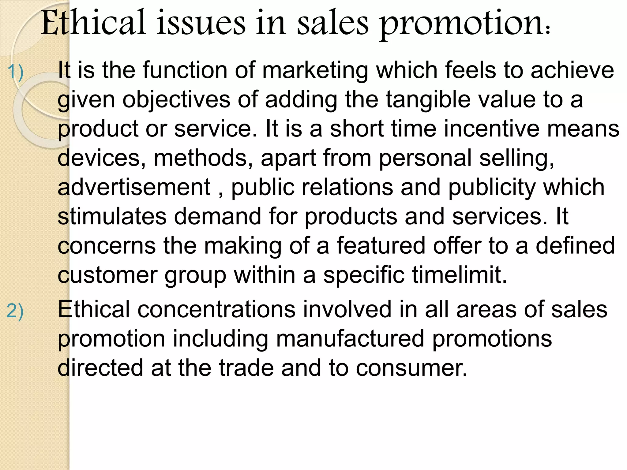 Ethical issues in sales promotion:
1) It is the function of marketing which feels to achieve
given objectives of adding the tangible value to a
product or service. It is a short time incentive means
devices, methods, apart from personal selling,
advertisement , public relations and publicity which
stimulates demand for products and services. It
concerns the making of a featured offer to a defined
customer group within a specific timelimit.
2) Ethical concentrations involved in all areas of sales
promotion including manufactured promotions
directed at the trade and to consumer.
 
