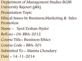 Department of Management Studies BGSB
University Rajouri (j&k)
Presentation Topic
Ethical Issues In Bussiness,Marketing & Sales
Promotion
Name = Syed Zeshan Hyder
Roll.no.= 04-BBA-2012
Course Title= Bussiness Ethics
Course Code = BBA-501
Submitted To = Mamta Choudary
Date = 14-11-2014
 